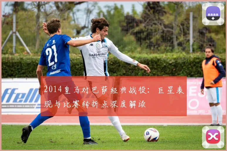 2014皇马对巴萨经典战役：巨星表现与比赛转折点深度解读