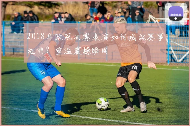 2018年欧冠决赛表演如何成就赛事经典？重温震撼瞬间