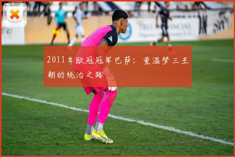 2011年欧冠冠军巴萨：重温梦三王朝的统治之路