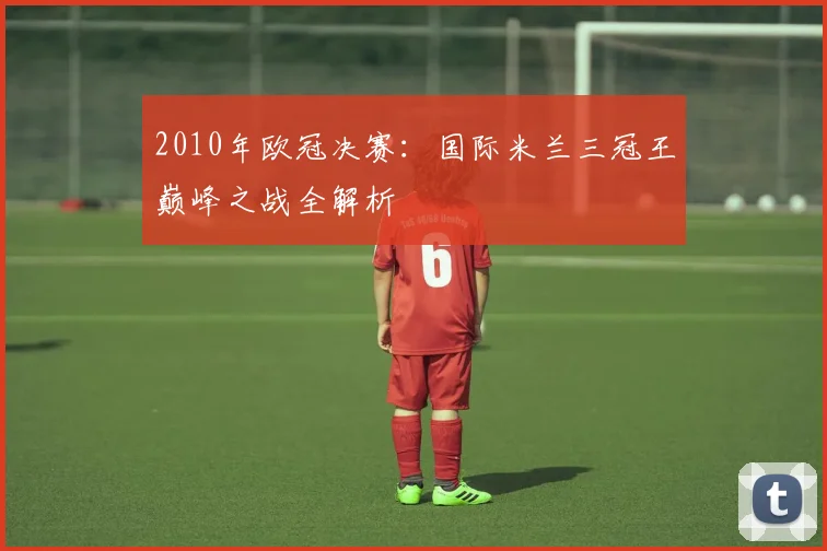 2010年欧冠决赛：国际米兰三冠王巅峰之战全解析