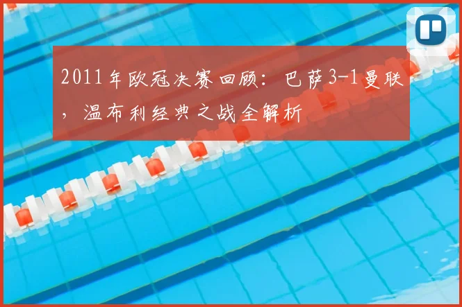 2011年欧冠决赛回顾：巴萨3-1曼联，温布利经典之战全解析