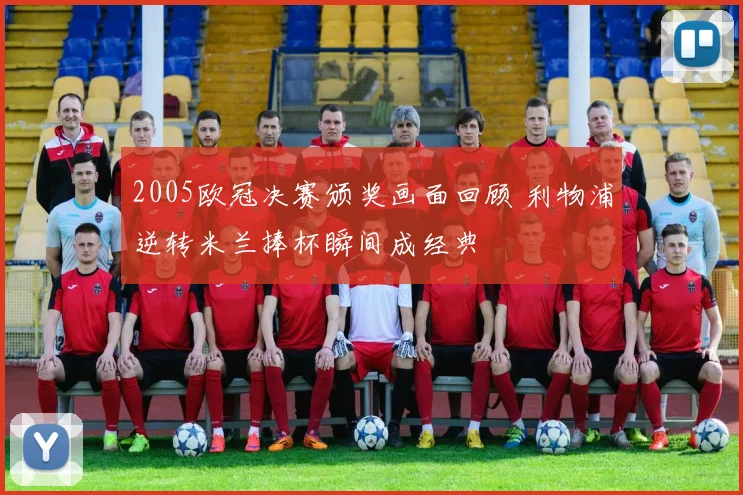 2005欧冠决赛颁奖画面回顾 利物浦逆转米兰捧杯瞬间成经典
