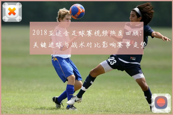 2018亚运会足球赛视频热度回顾：关键进球与战术对比影响赛事走势