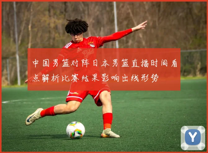 中国男篮对阵日本男篮直播时间看点解析比赛结果影响出线形势