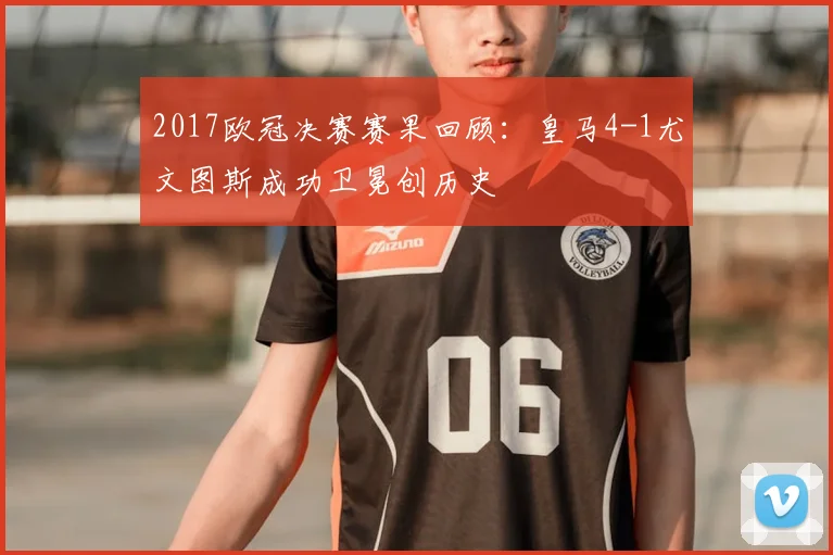 2017欧冠决赛赛果回顾：皇马4-1尤文图斯成功卫冕创历史