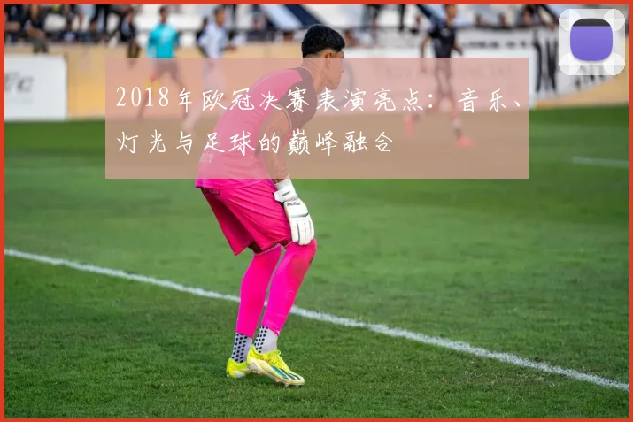 2018年欧冠决赛表演亮点：音乐、灯光与足球的巅峰融合