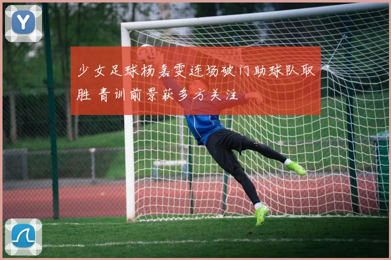 少女足球杨嘉雯连场破门助球队取胜 青训前景获多方关注
