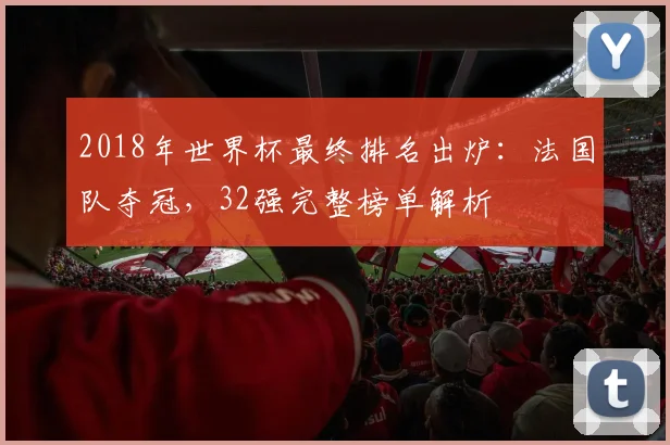 2018年世界杯最终排名出炉：法国队夺冠，32强完整榜单解析